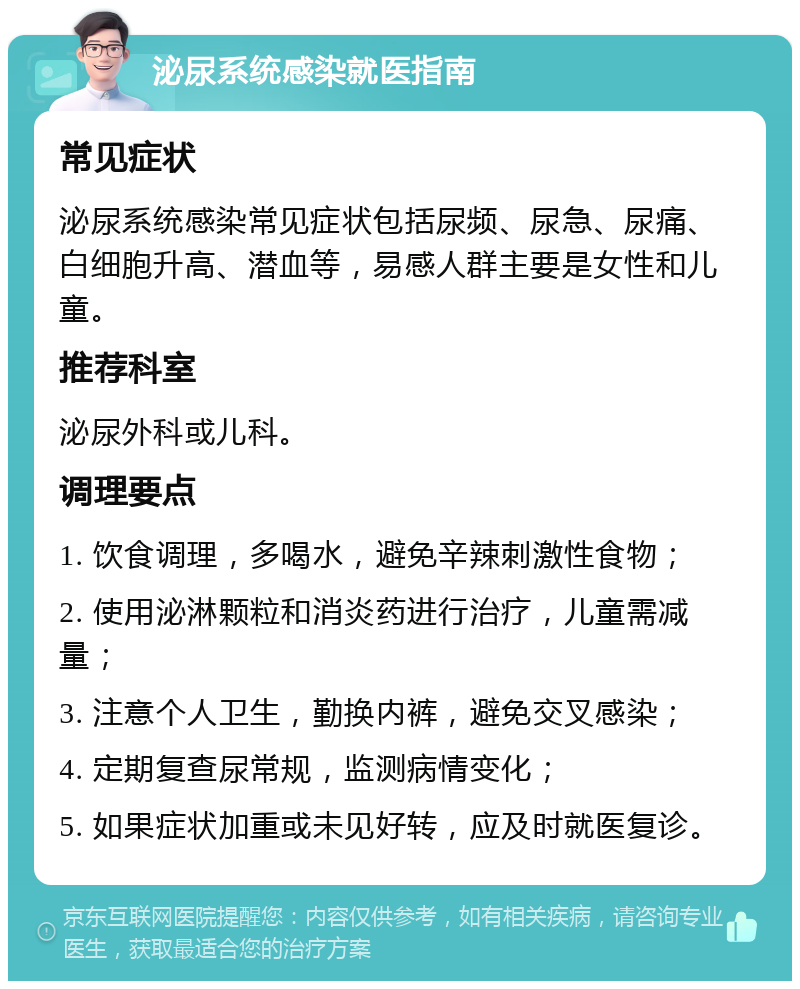 泌尿系统感染就医指南 常见症状 泌尿系统感染常见症状包括尿频、尿急、尿痛、白细胞升高、潜血等，易感人群主要是女性和儿童。 推荐科室 泌尿外科或儿科。 调理要点 1. 饮食调理，多喝水，避免辛辣刺激性食物； 2. 使用泌淋颗粒和消炎药进行治疗，儿童需减量； 3. 注意个人卫生，勤换内裤，避免交叉感染； 4. 定期复查尿常规，监测病情变化； 5. 如果症状加重或未见好转，应及时就医复诊。