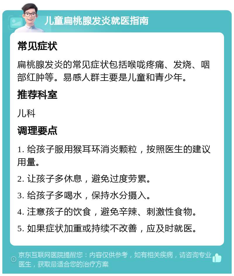 儿童扁桃腺发炎就医指南 常见症状 扁桃腺发炎的常见症状包括喉咙疼痛、发烧、咽部红肿等。易感人群主要是儿童和青少年。 推荐科室 儿科 调理要点 1. 给孩子服用猴耳环消炎颗粒，按照医生的建议用量。 2. 让孩子多休息，避免过度劳累。 3. 给孩子多喝水，保持水分摄入。 4. 注意孩子的饮食，避免辛辣、刺激性食物。 5. 如果症状加重或持续不改善，应及时就医。