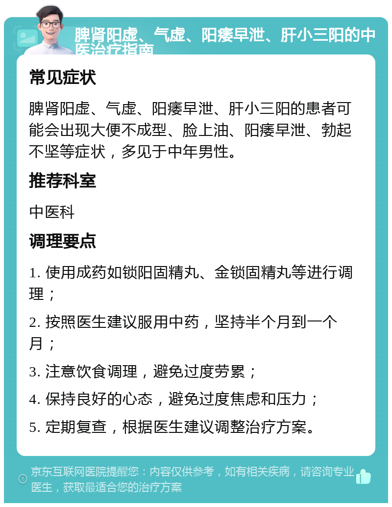 脾肾阳虚、气虚、阳痿早泄、肝小三阳的中医治疗指南 常见症状 脾肾阳虚、气虚、阳痿早泄、肝小三阳的患者可能会出现大便不成型、脸上油、阳痿早泄、勃起不坚等症状，多见于中年男性。 推荐科室 中医科 调理要点 1. 使用成药如锁阳固精丸、金锁固精丸等进行调理； 2. 按照医生建议服用中药，坚持半个月到一个月； 3. 注意饮食调理，避免过度劳累； 4. 保持良好的心态，避免过度焦虑和压力； 5. 定期复查，根据医生建议调整治疗方案。