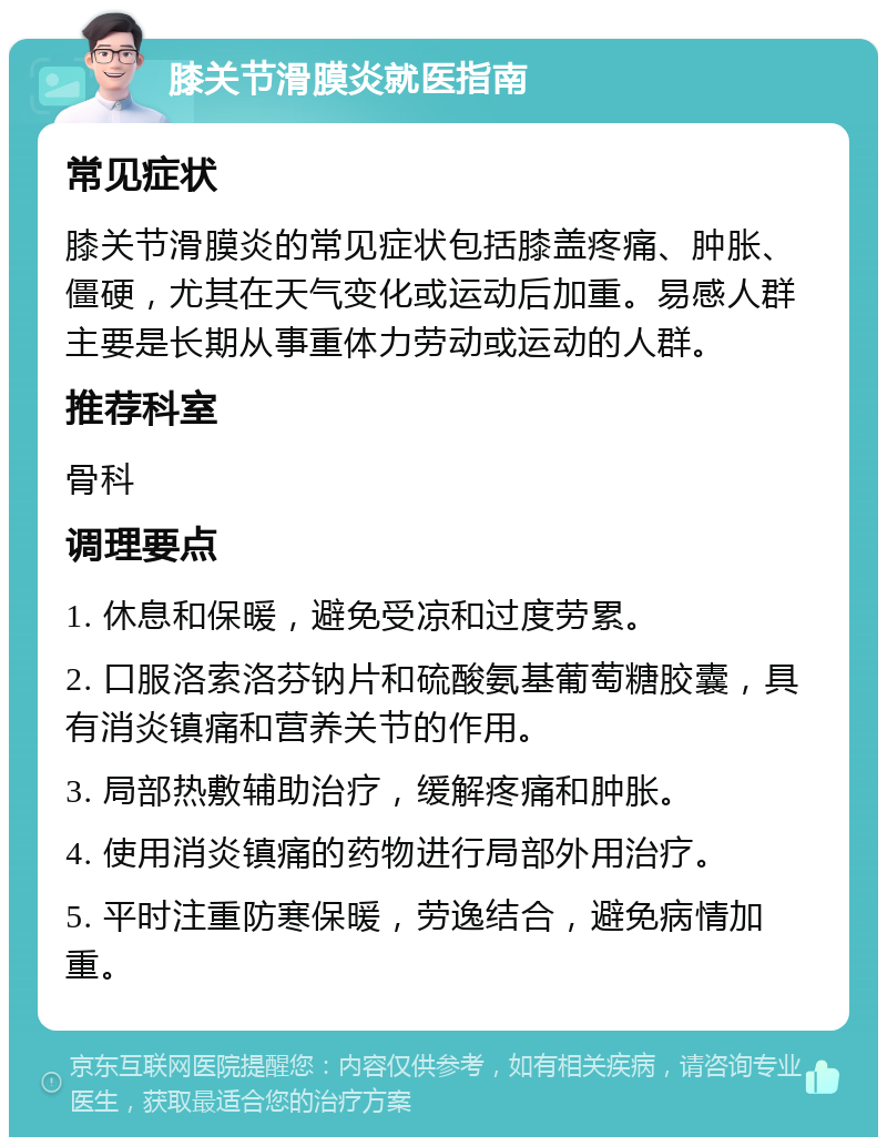 膝关节滑膜炎就医指南 常见症状 膝关节滑膜炎的常见症状包括膝盖疼痛、肿胀、僵硬，尤其在天气变化或运动后加重。易感人群主要是长期从事重体力劳动或运动的人群。 推荐科室 骨科 调理要点 1. 休息和保暖，避免受凉和过度劳累。 2. 口服洛索洛芬钠片和硫酸氨基葡萄糖胶囊，具有消炎镇痛和营养关节的作用。 3. 局部热敷辅助治疗，缓解疼痛和肿胀。 4. 使用消炎镇痛的药物进行局部外用治疗。 5. 平时注重防寒保暖，劳逸结合，避免病情加重。