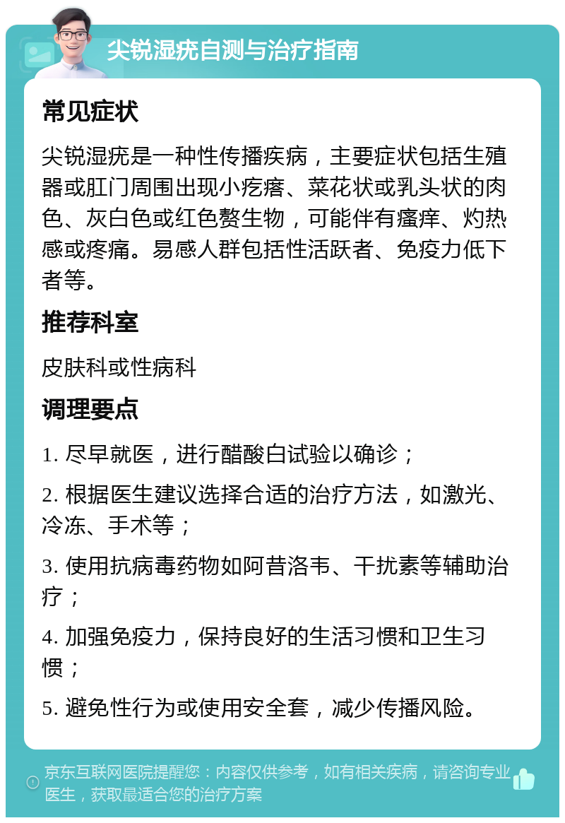 尖锐湿疣自测与治疗指南 常见症状 尖锐湿疣是一种性传播疾病，主要症状包括生殖器或肛门周围出现小疙瘩、菜花状或乳头状的肉色、灰白色或红色赘生物，可能伴有瘙痒、灼热感或疼痛。易感人群包括性活跃者、免疫力低下者等。 推荐科室 皮肤科或性病科 调理要点 1. 尽早就医，进行醋酸白试验以确诊； 2. 根据医生建议选择合适的治疗方法，如激光、冷冻、手术等； 3. 使用抗病毒药物如阿昔洛韦、干扰素等辅助治疗； 4. 加强免疫力，保持良好的生活习惯和卫生习惯； 5. 避免性行为或使用安全套，减少传播风险。