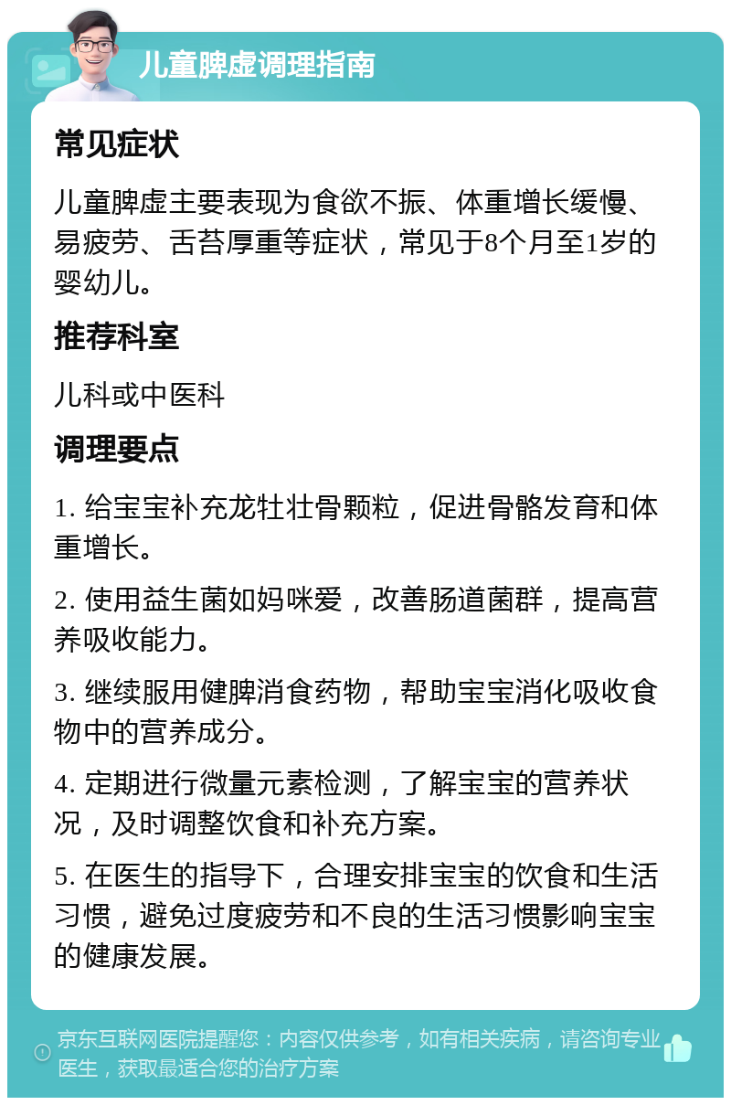 儿童脾虚调理指南 常见症状 儿童脾虚主要表现为食欲不振、体重增长缓慢、易疲劳、舌苔厚重等症状，常见于8个月至1岁的婴幼儿。 推荐科室 儿科或中医科 调理要点 1. 给宝宝补充龙牡壮骨颗粒，促进骨骼发育和体重增长。 2. 使用益生菌如妈咪爱，改善肠道菌群，提高营养吸收能力。 3. 继续服用健脾消食药物，帮助宝宝消化吸收食物中的营养成分。 4. 定期进行微量元素检测，了解宝宝的营养状况，及时调整饮食和补充方案。 5. 在医生的指导下，合理安排宝宝的饮食和生活习惯，避免过度疲劳和不良的生活习惯影响宝宝的健康发展。