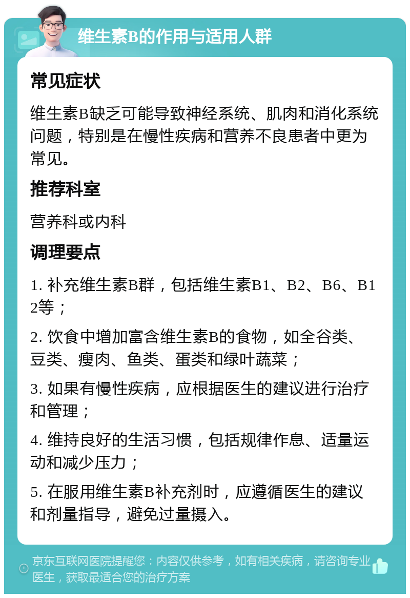 维生素B的作用与适用人群 常见症状 维生素B缺乏可能导致神经系统、肌肉和消化系统问题，特别是在慢性疾病和营养不良患者中更为常见。 推荐科室 营养科或内科 调理要点 1. 补充维生素B群，包括维生素B1、B2、B6、B12等； 2. 饮食中增加富含维生素B的食物，如全谷类、豆类、瘦肉、鱼类、蛋类和绿叶蔬菜； 3. 如果有慢性疾病，应根据医生的建议进行治疗和管理； 4. 维持良好的生活习惯，包括规律作息、适量运动和减少压力； 5. 在服用维生素B补充剂时，应遵循医生的建议和剂量指导，避免过量摄入。