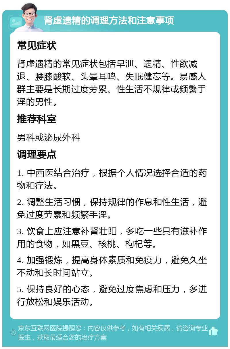 肾虚遗精的调理方法和注意事项 常见症状 肾虚遗精的常见症状包括早泄、遗精、性欲减退、腰膝酸软、头晕耳鸣、失眠健忘等。易感人群主要是长期过度劳累、性生活不规律或频繁手淫的男性。 推荐科室 男科或泌尿外科 调理要点 1. 中西医结合治疗，根据个人情况选择合适的药物和疗法。 2. 调整生活习惯，保持规律的作息和性生活，避免过度劳累和频繁手淫。 3. 饮食上应注意补肾壮阳，多吃一些具有滋补作用的食物，如黑豆、核桃、枸杞等。 4. 加强锻炼，提高身体素质和免疫力，避免久坐不动和长时间站立。 5. 保持良好的心态，避免过度焦虑和压力，多进行放松和娱乐活动。