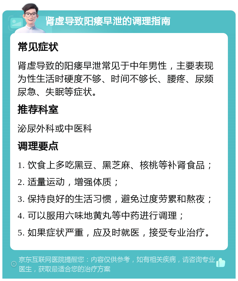 肾虚导致阳痿早泄的调理指南 常见症状 肾虚导致的阳痿早泄常见于中年男性，主要表现为性生活时硬度不够、时间不够长、腰疼、尿频尿急、失眠等症状。 推荐科室 泌尿外科或中医科 调理要点 1. 饮食上多吃黑豆、黑芝麻、核桃等补肾食品； 2. 适量运动，增强体质； 3. 保持良好的生活习惯，避免过度劳累和熬夜； 4. 可以服用六味地黄丸等中药进行调理； 5. 如果症状严重，应及时就医，接受专业治疗。