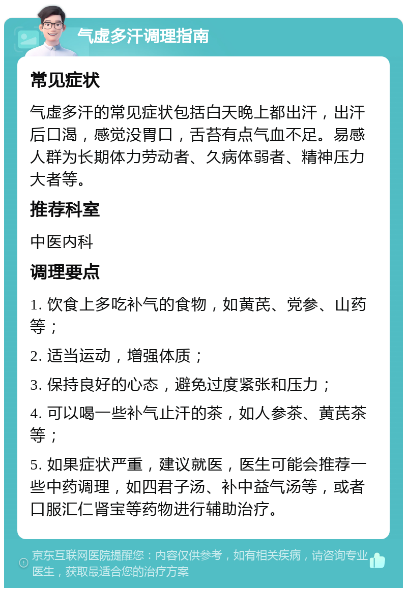 气虚多汗调理指南 常见症状 气虚多汗的常见症状包括白天晚上都出汗，出汗后口渴，感觉没胃口，舌苔有点气血不足。易感人群为长期体力劳动者、久病体弱者、精神压力大者等。 推荐科室 中医内科 调理要点 1. 饮食上多吃补气的食物，如黄芪、党参、山药等； 2. 适当运动，增强体质； 3. 保持良好的心态，避免过度紧张和压力； 4. 可以喝一些补气止汗的茶，如人参茶、黄芪茶等； 5. 如果症状严重，建议就医，医生可能会推荐一些中药调理，如四君子汤、补中益气汤等，或者口服汇仁肾宝等药物进行辅助治疗。