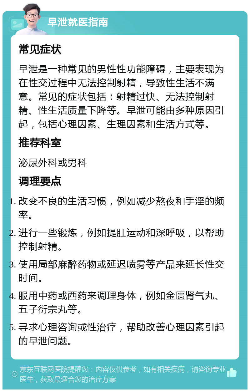 早泄就医指南 常见症状 早泄是一种常见的男性性功能障碍，主要表现为在性交过程中无法控制射精，导致性生活不满意。常见的症状包括：射精过快、无法控制射精、性生活质量下降等。早泄可能由多种原因引起，包括心理因素、生理因素和生活方式等。 推荐科室 泌尿外科或男科 调理要点 改变不良的生活习惯，例如减少熬夜和手淫的频率。 进行一些锻炼，例如提肛运动和深呼吸，以帮助控制射精。 使用局部麻醉药物或延迟喷雾等产品来延长性交时间。 服用中药或西药来调理身体，例如金匮肾气丸、五子衍宗丸等。 寻求心理咨询或性治疗，帮助改善心理因素引起的早泄问题。