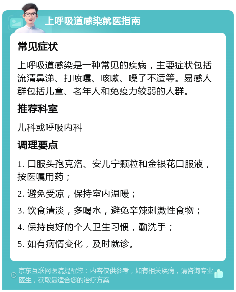 上呼吸道感染就医指南 常见症状 上呼吸道感染是一种常见的疾病，主要症状包括流清鼻涕、打喷嚏、咳嗽、嗓子不适等。易感人群包括儿童、老年人和免疫力较弱的人群。 推荐科室 儿科或呼吸内科 调理要点 1. 口服头孢克洛、安儿宁颗粒和金银花口服液，按医嘱用药； 2. 避免受凉，保持室内温暖； 3. 饮食清淡，多喝水，避免辛辣刺激性食物； 4. 保持良好的个人卫生习惯，勤洗手； 5. 如有病情变化，及时就诊。