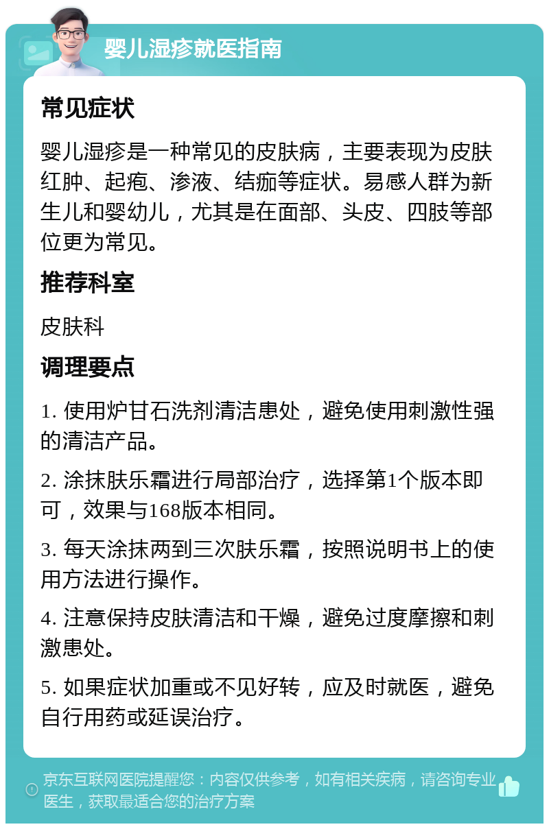 婴儿湿疹就医指南 常见症状 婴儿湿疹是一种常见的皮肤病，主要表现为皮肤红肿、起疱、渗液、结痂等症状。易感人群为新生儿和婴幼儿，尤其是在面部、头皮、四肢等部位更为常见。 推荐科室 皮肤科 调理要点 1. 使用炉甘石洗剂清洁患处，避免使用刺激性强的清洁产品。 2. 涂抹肤乐霜进行局部治疗，选择第1个版本即可，效果与168版本相同。 3. 每天涂抹两到三次肤乐霜，按照说明书上的使用方法进行操作。 4. 注意保持皮肤清洁和干燥，避免过度摩擦和刺激患处。 5. 如果症状加重或不见好转，应及时就医，避免自行用药或延误治疗。