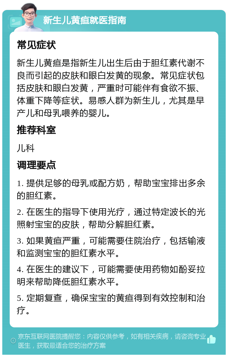 新生儿黄疸就医指南 常见症状 新生儿黄疸是指新生儿出生后由于胆红素代谢不良而引起的皮肤和眼白发黄的现象。常见症状包括皮肤和眼白发黄，严重时可能伴有食欲不振、体重下降等症状。易感人群为新生儿，尤其是早产儿和母乳喂养的婴儿。 推荐科室 儿科 调理要点 1. 提供足够的母乳或配方奶，帮助宝宝排出多余的胆红素。 2. 在医生的指导下使用光疗，通过特定波长的光照射宝宝的皮肤，帮助分解胆红素。 3. 如果黄疸严重，可能需要住院治疗，包括输液和监测宝宝的胆红素水平。 4. 在医生的建议下，可能需要使用药物如酚妥拉明来帮助降低胆红素水平。 5. 定期复查，确保宝宝的黄疸得到有效控制和治疗。