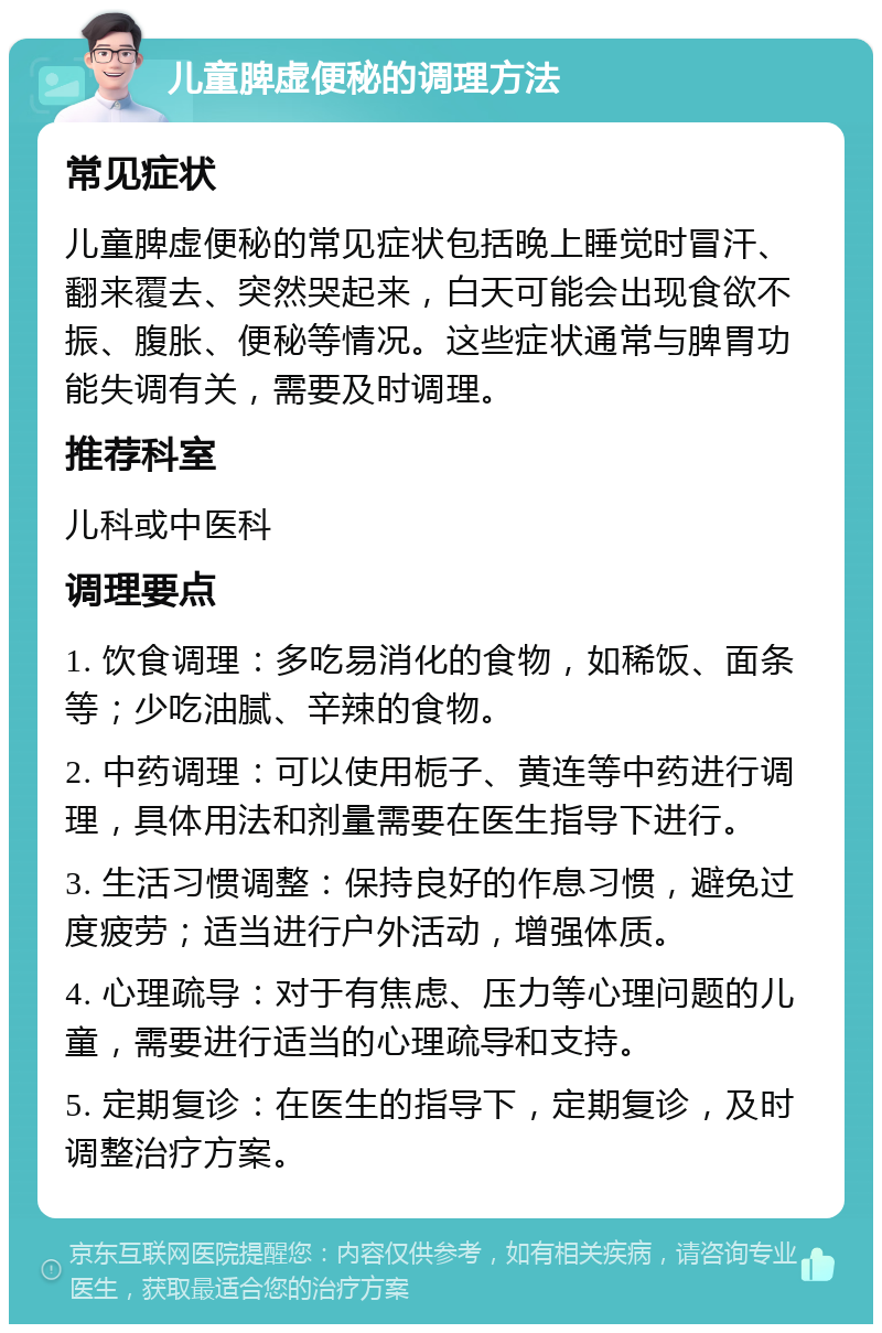 儿童脾虚便秘的调理方法 常见症状 儿童脾虚便秘的常见症状包括晚上睡觉时冒汗、翻来覆去、突然哭起来，白天可能会出现食欲不振、腹胀、便秘等情况。这些症状通常与脾胃功能失调有关，需要及时调理。 推荐科室 儿科或中医科 调理要点 1. 饮食调理：多吃易消化的食物，如稀饭、面条等；少吃油腻、辛辣的食物。 2. 中药调理：可以使用栀子、黄连等中药进行调理，具体用法和剂量需要在医生指导下进行。 3. 生活习惯调整：保持良好的作息习惯，避免过度疲劳；适当进行户外活动，增强体质。 4. 心理疏导：对于有焦虑、压力等心理问题的儿童，需要进行适当的心理疏导和支持。 5. 定期复诊：在医生的指导下，定期复诊，及时调整治疗方案。