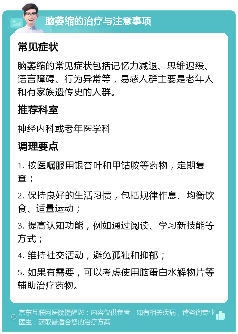 脑萎缩的治疗与注意事项 常见症状 脑萎缩的常见症状包括记忆力减退、思维迟缓、语言障碍、行为异常等，易感人群主要是老年人和有家族遗传史的人群。 推荐科室 神经内科或老年医学科 调理要点 1. 按医嘱服用银杏叶和甲钴胺等药物，定期复查； 2. 保持良好的生活习惯，包括规律作息、均衡饮食、适量运动； 3. 提高认知功能，例如通过阅读、学习新技能等方式； 4. 维持社交活动，避免孤独和抑郁； 5. 如果有需要，可以考虑使用脑蛋白水解物片等辅助治疗药物。