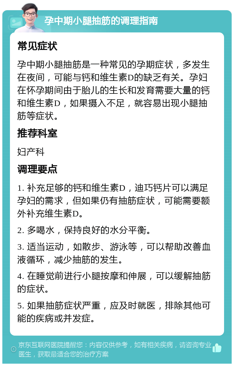 孕中期小腿抽筋的调理指南 常见症状 孕中期小腿抽筋是一种常见的孕期症状，多发生在夜间，可能与钙和维生素D的缺乏有关。孕妇在怀孕期间由于胎儿的生长和发育需要大量的钙和维生素D，如果摄入不足，就容易出现小腿抽筋等症状。 推荐科室 妇产科 调理要点 1. 补充足够的钙和维生素D，迪巧钙片可以满足孕妇的需求，但如果仍有抽筋症状，可能需要额外补充维生素D。 2. 多喝水，保持良好的水分平衡。 3. 适当运动，如散步、游泳等，可以帮助改善血液循环，减少抽筋的发生。 4. 在睡觉前进行小腿按摩和伸展，可以缓解抽筋的症状。 5. 如果抽筋症状严重，应及时就医，排除其他可能的疾病或并发症。