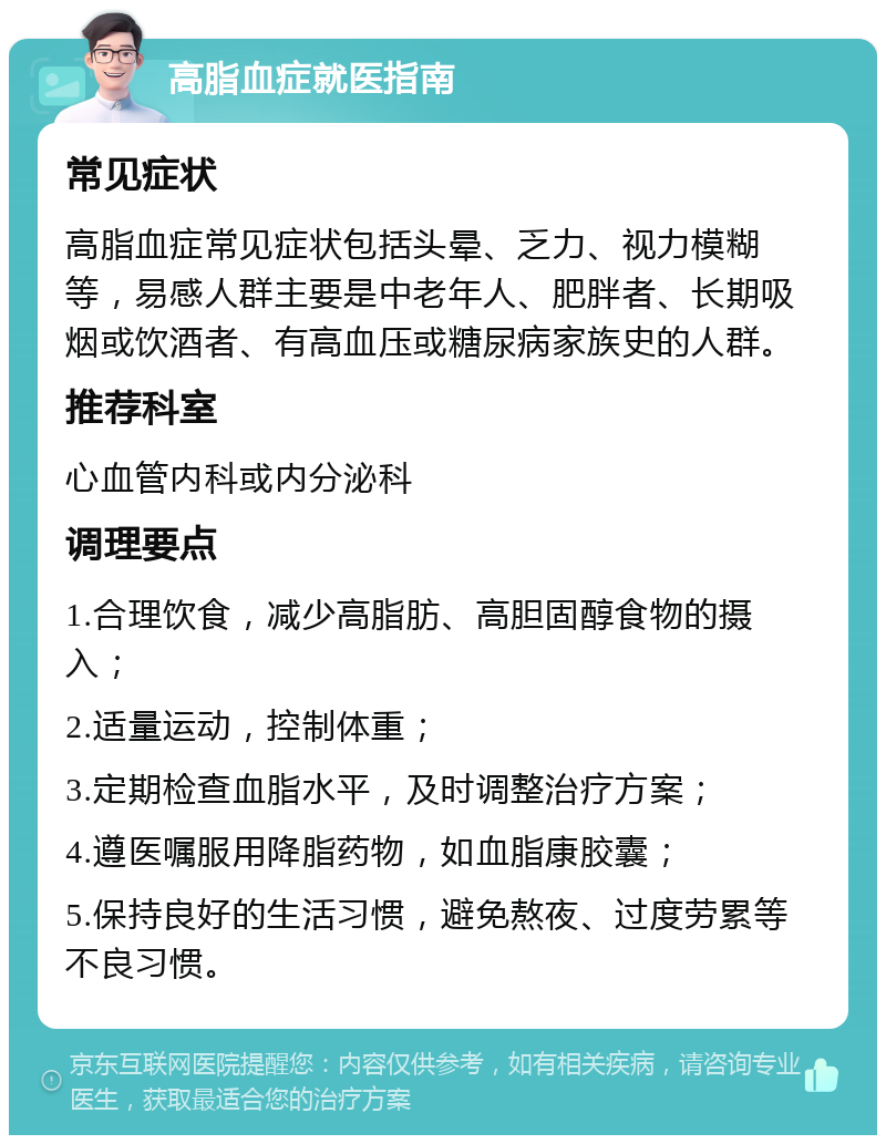 高脂血症就医指南 常见症状 高脂血症常见症状包括头晕、乏力、视力模糊等，易感人群主要是中老年人、肥胖者、长期吸烟或饮酒者、有高血压或糖尿病家族史的人群。 推荐科室 心血管内科或内分泌科 调理要点 1.合理饮食，减少高脂肪、高胆固醇食物的摄入； 2.适量运动，控制体重； 3.定期检查血脂水平，及时调整治疗方案； 4.遵医嘱服用降脂药物，如血脂康胶囊； 5.保持良好的生活习惯，避免熬夜、过度劳累等不良习惯。