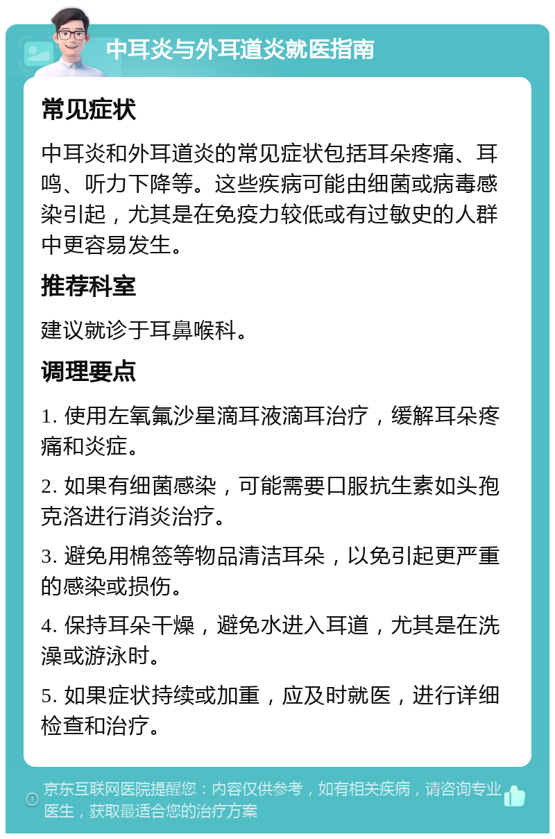 中耳炎与外耳道炎就医指南 常见症状 中耳炎和外耳道炎的常见症状包括耳朵疼痛、耳鸣、听力下降等。这些疾病可能由细菌或病毒感染引起，尤其是在免疫力较低或有过敏史的人群中更容易发生。 推荐科室 建议就诊于耳鼻喉科。 调理要点 1. 使用左氧氟沙星滴耳液滴耳治疗，缓解耳朵疼痛和炎症。 2. 如果有细菌感染，可能需要口服抗生素如头孢克洛进行消炎治疗。 3. 避免用棉签等物品清洁耳朵，以免引起更严重的感染或损伤。 4. 保持耳朵干燥，避免水进入耳道，尤其是在洗澡或游泳时。 5. 如果症状持续或加重，应及时就医，进行详细检查和治疗。