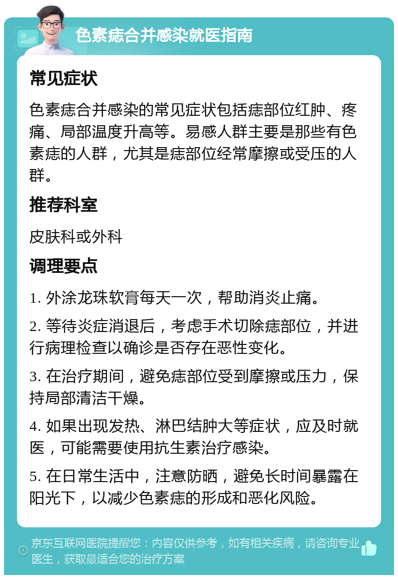 色素痣合并感染就医指南 常见症状 色素痣合并感染的常见症状包括痣部位红肿、疼痛、局部温度升高等。易感人群主要是那些有色素痣的人群，尤其是痣部位经常摩擦或受压的人群。 推荐科室 皮肤科或外科 调理要点 1. 外涂龙珠软膏每天一次，帮助消炎止痛。 2. 等待炎症消退后，考虑手术切除痣部位，并进行病理检查以确诊是否存在恶性变化。 3. 在治疗期间，避免痣部位受到摩擦或压力，保持局部清洁干燥。 4. 如果出现发热、淋巴结肿大等症状，应及时就医，可能需要使用抗生素治疗感染。 5. 在日常生活中，注意防晒，避免长时间暴露在阳光下，以减少色素痣的形成和恶化风险。