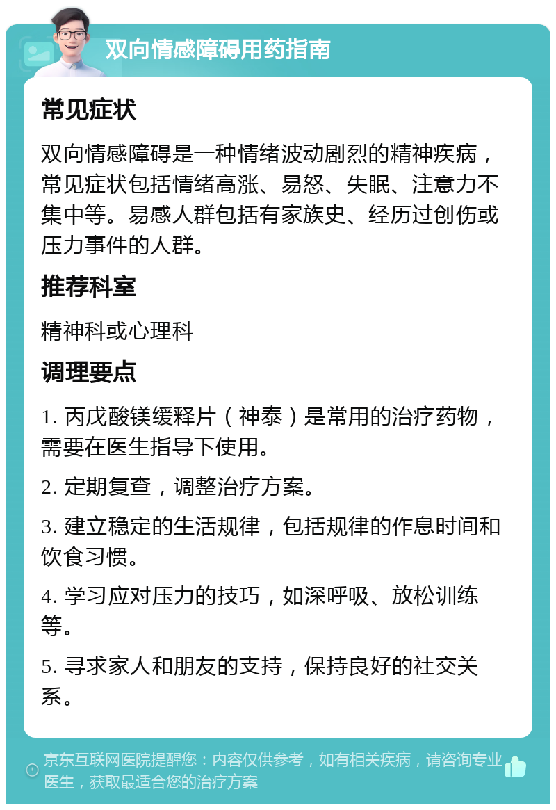 双向情感障碍用药指南 常见症状 双向情感障碍是一种情绪波动剧烈的精神疾病，常见症状包括情绪高涨、易怒、失眠、注意力不集中等。易感人群包括有家族史、经历过创伤或压力事件的人群。 推荐科室 精神科或心理科 调理要点 1. 丙戊酸镁缓释片（神泰）是常用的治疗药物，需要在医生指导下使用。 2. 定期复查，调整治疗方案。 3. 建立稳定的生活规律，包括规律的作息时间和饮食习惯。 4. 学习应对压力的技巧，如深呼吸、放松训练等。 5. 寻求家人和朋友的支持，保持良好的社交关系。