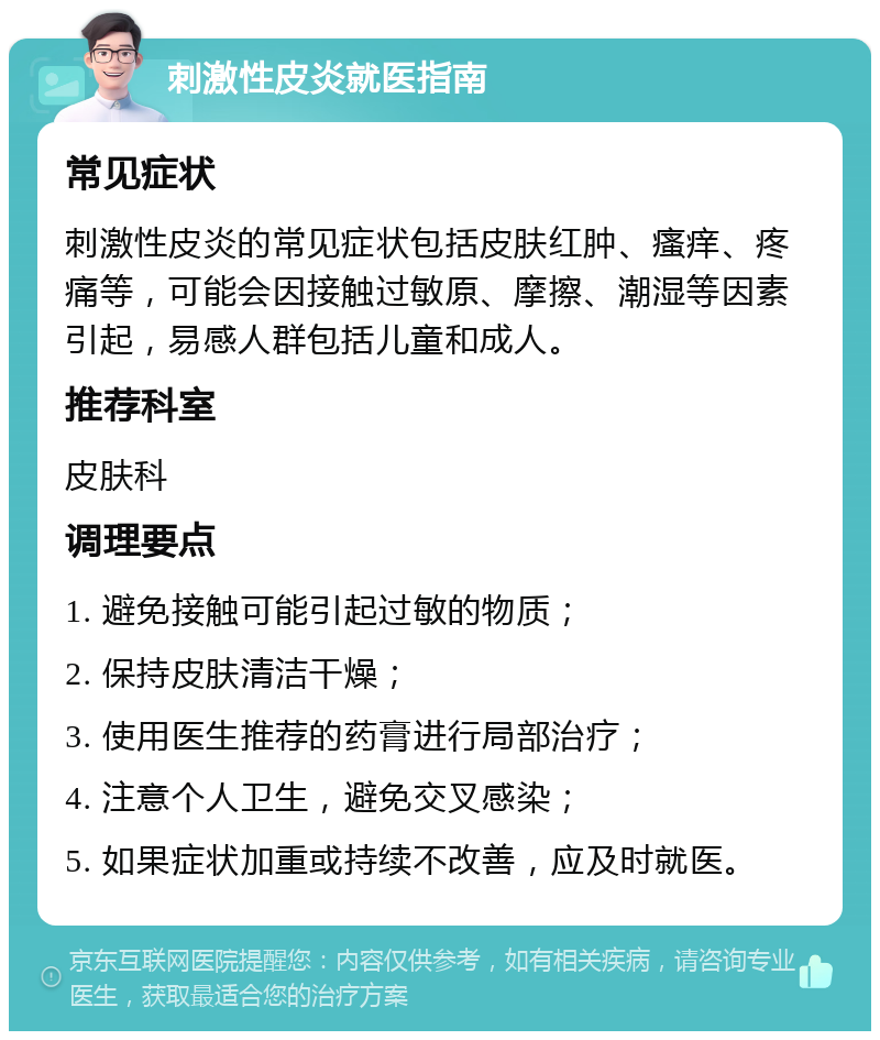 刺激性皮炎就医指南 常见症状 刺激性皮炎的常见症状包括皮肤红肿、瘙痒、疼痛等，可能会因接触过敏原、摩擦、潮湿等因素引起，易感人群包括儿童和成人。 推荐科室 皮肤科 调理要点 1. 避免接触可能引起过敏的物质； 2. 保持皮肤清洁干燥； 3. 使用医生推荐的药膏进行局部治疗； 4. 注意个人卫生，避免交叉感染； 5. 如果症状加重或持续不改善，应及时就医。