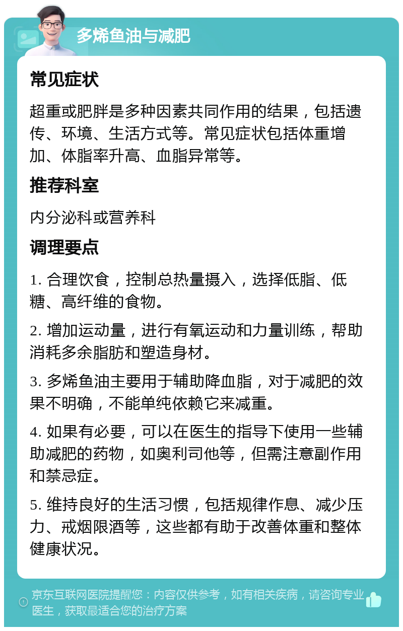 多烯鱼油与减肥 常见症状 超重或肥胖是多种因素共同作用的结果，包括遗传、环境、生活方式等。常见症状包括体重增加、体脂率升高、血脂异常等。 推荐科室 内分泌科或营养科 调理要点 1. 合理饮食，控制总热量摄入，选择低脂、低糖、高纤维的食物。 2. 增加运动量，进行有氧运动和力量训练，帮助消耗多余脂肪和塑造身材。 3. 多烯鱼油主要用于辅助降血脂，对于减肥的效果不明确，不能单纯依赖它来减重。 4. 如果有必要，可以在医生的指导下使用一些辅助减肥的药物，如奥利司他等，但需注意副作用和禁忌症。 5. 维持良好的生活习惯，包括规律作息、减少压力、戒烟限酒等，这些都有助于改善体重和整体健康状况。