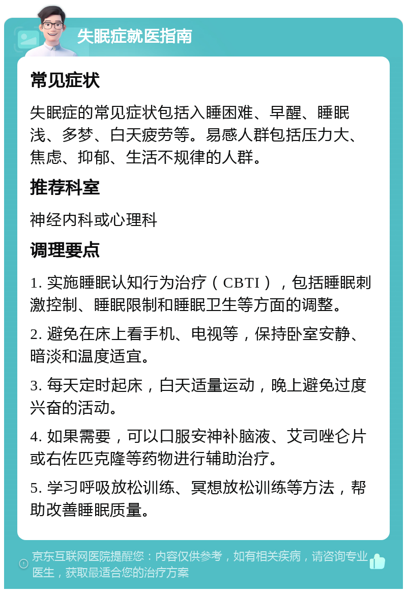 失眠症就医指南 常见症状 失眠症的常见症状包括入睡困难、早醒、睡眠浅、多梦、白天疲劳等。易感人群包括压力大、焦虑、抑郁、生活不规律的人群。 推荐科室 神经内科或心理科 调理要点 1. 实施睡眠认知行为治疗（CBTI），包括睡眠刺激控制、睡眠限制和睡眠卫生等方面的调整。 2. 避免在床上看手机、电视等，保持卧室安静、暗淡和温度适宜。 3. 每天定时起床，白天适量运动，晚上避免过度兴奋的活动。 4. 如果需要，可以口服安神补脑液、艾司唑仑片或右佐匹克隆等药物进行辅助治疗。 5. 学习呼吸放松训练、冥想放松训练等方法，帮助改善睡眠质量。