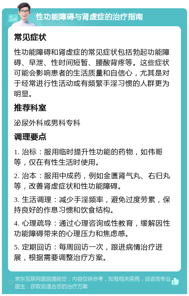 性功能障碍与肾虚症的治疗指南 常见症状 性功能障碍和肾虚症的常见症状包括勃起功能障碍、早泄、性时间短暂、腰酸背疼等。这些症状可能会影响患者的生活质量和自信心，尤其是对于经常进行性活动或有频繁手淫习惯的人群更为明显。 推荐科室 泌尿外科或男科专科 调理要点 1. 治标：服用临时提升性功能的药物，如伟哥等，仅在有性生活时使用。 2. 治本：服用中成药，例如金匮肾气丸、右归丸等，改善肾虚症状和性功能障碍。 3. 生活调理：减少手淫频率，避免过度劳累，保持良好的作息习惯和饮食结构。 4. 心理疏导：通过心理咨询或性教育，缓解因性功能障碍带来的心理压力和焦虑感。 5. 定期回访：每周回访一次，跟进病情治疗进展，根据需要调整治疗方案。