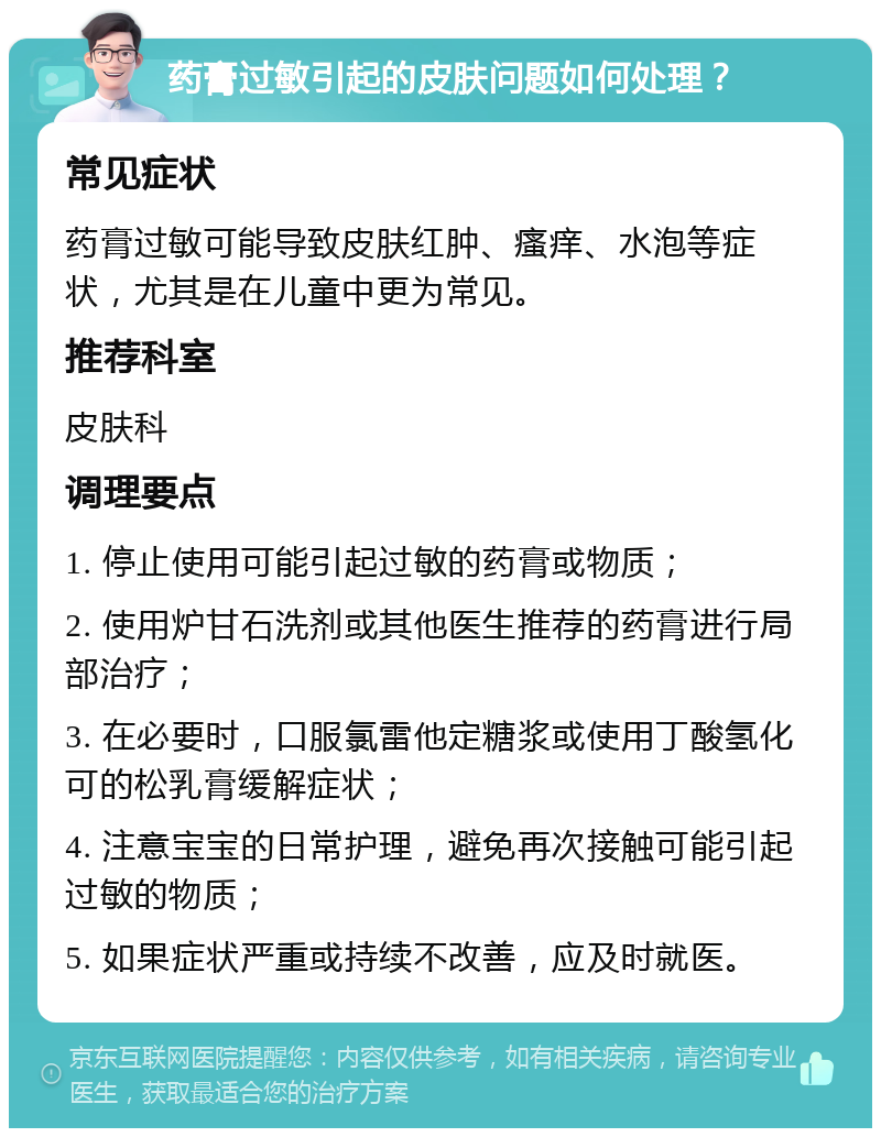 药膏过敏引起的皮肤问题如何处理？ 常见症状 药膏过敏可能导致皮肤红肿、瘙痒、水泡等症状，尤其是在儿童中更为常见。 推荐科室 皮肤科 调理要点 1. 停止使用可能引起过敏的药膏或物质； 2. 使用炉甘石洗剂或其他医生推荐的药膏进行局部治疗； 3. 在必要时，口服氯雷他定糖浆或使用丁酸氢化可的松乳膏缓解症状； 4. 注意宝宝的日常护理，避免再次接触可能引起过敏的物质； 5. 如果症状严重或持续不改善，应及时就医。