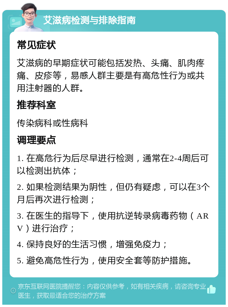 艾滋病检测与排除指南 常见症状 艾滋病的早期症状可能包括发热、头痛、肌肉疼痛、皮疹等，易感人群主要是有高危性行为或共用注射器的人群。 推荐科室 传染病科或性病科 调理要点 1. 在高危行为后尽早进行检测，通常在2-4周后可以检测出抗体； 2. 如果检测结果为阴性，但仍有疑虑，可以在3个月后再次进行检测； 3. 在医生的指导下，使用抗逆转录病毒药物（ARV）进行治疗； 4. 保持良好的生活习惯，增强免疫力； 5. 避免高危性行为，使用安全套等防护措施。