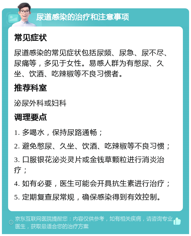 尿道感染的治疗和注意事项 常见症状 尿道感染的常见症状包括尿频、尿急、尿不尽、尿痛等，多见于女性。易感人群为有憋尿、久坐、饮酒、吃辣椒等不良习惯者。 推荐科室 泌尿外科或妇科 调理要点 1. 多喝水，保持尿路通畅； 2. 避免憋尿、久坐、饮酒、吃辣椒等不良习惯； 3. 口服银花泌炎灵片或金钱草颗粒进行消炎治疗； 4. 如有必要，医生可能会开具抗生素进行治疗； 5. 定期复查尿常规，确保感染得到有效控制。