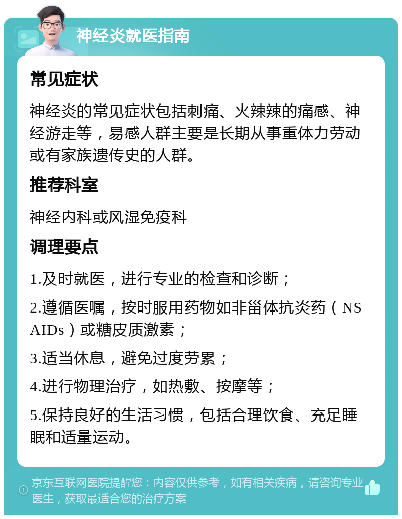 神经炎就医指南 常见症状 神经炎的常见症状包括刺痛、火辣辣的痛感、神经游走等，易感人群主要是长期从事重体力劳动或有家族遗传史的人群。 推荐科室 神经内科或风湿免疫科 调理要点 1.及时就医，进行专业的检查和诊断； 2.遵循医嘱，按时服用药物如非甾体抗炎药（NSAIDs）或糖皮质激素； 3.适当休息，避免过度劳累； 4.进行物理治疗，如热敷、按摩等； 5.保持良好的生活习惯，包括合理饮食、充足睡眠和适量运动。