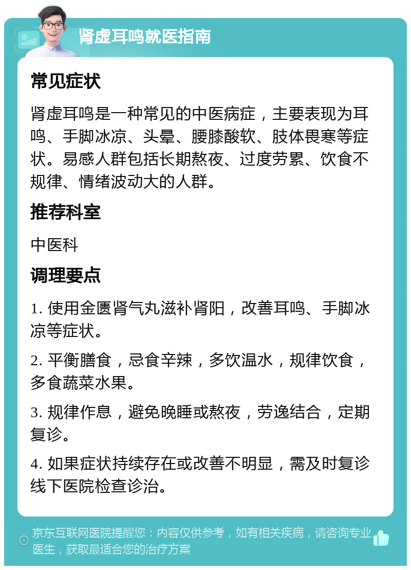 肾虚耳鸣就医指南 常见症状 肾虚耳鸣是一种常见的中医病症，主要表现为耳鸣、手脚冰凉、头晕、腰膝酸软、肢体畏寒等症状。易感人群包括长期熬夜、过度劳累、饮食不规律、情绪波动大的人群。 推荐科室 中医科 调理要点 1. 使用金匮肾气丸滋补肾阳，改善耳鸣、手脚冰凉等症状。 2. 平衡膳食，忌食辛辣，多饮温水，规律饮食，多食蔬菜水果。 3. 规律作息，避免晚睡或熬夜，劳逸结合，定期复诊。 4. 如果症状持续存在或改善不明显，需及时复诊线下医院检查诊治。