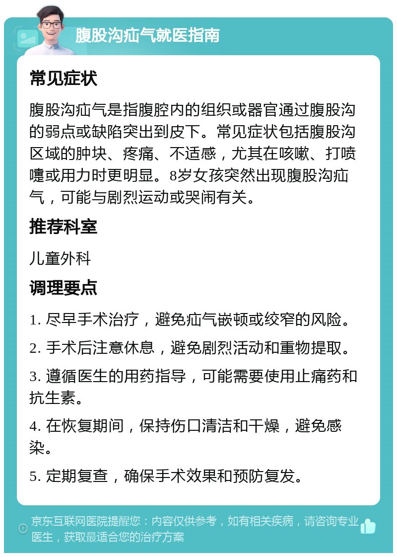 腹股沟疝气就医指南 常见症状 腹股沟疝气是指腹腔内的组织或器官通过腹股沟的弱点或缺陷突出到皮下。常见症状包括腹股沟区域的肿块、疼痛、不适感，尤其在咳嗽、打喷嚏或用力时更明显。8岁女孩突然出现腹股沟疝气，可能与剧烈运动或哭闹有关。 推荐科室 儿童外科 调理要点 1. 尽早手术治疗，避免疝气嵌顿或绞窄的风险。 2. 手术后注意休息，避免剧烈活动和重物提取。 3. 遵循医生的用药指导，可能需要使用止痛药和抗生素。 4. 在恢复期间，保持伤口清洁和干燥，避免感染。 5. 定期复查，确保手术效果和预防复发。