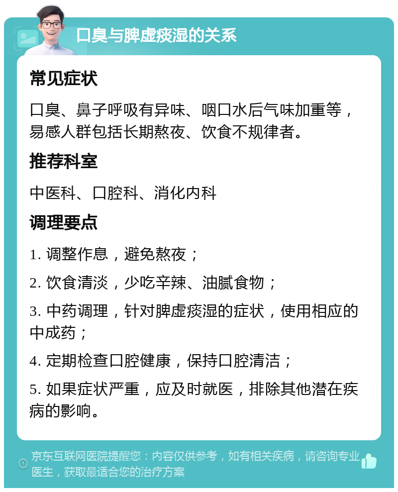 口臭与脾虚痰湿的关系 常见症状 口臭、鼻子呼吸有异味、咽口水后气味加重等，易感人群包括长期熬夜、饮食不规律者。 推荐科室 中医科、口腔科、消化内科 调理要点 1. 调整作息，避免熬夜； 2. 饮食清淡，少吃辛辣、油腻食物； 3. 中药调理，针对脾虚痰湿的症状，使用相应的中成药； 4. 定期检查口腔健康，保持口腔清洁； 5. 如果症状严重，应及时就医，排除其他潜在疾病的影响。