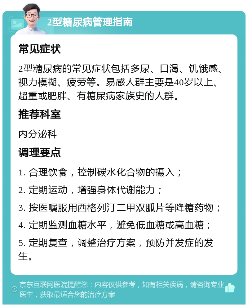 2型糖尿病管理指南 常见症状 2型糖尿病的常见症状包括多尿、口渴、饥饿感、视力模糊、疲劳等。易感人群主要是40岁以上、超重或肥胖、有糖尿病家族史的人群。 推荐科室 内分泌科 调理要点 1. 合理饮食，控制碳水化合物的摄入； 2. 定期运动，增强身体代谢能力； 3. 按医嘱服用西格列汀二甲双胍片等降糖药物； 4. 定期监测血糖水平，避免低血糖或高血糖； 5. 定期复查，调整治疗方案，预防并发症的发生。