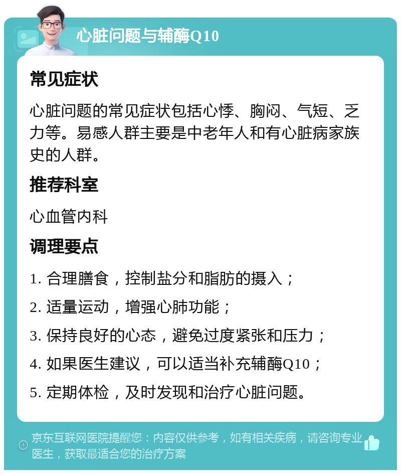 心脏问题与辅酶Q10 常见症状 心脏问题的常见症状包括心悸、胸闷、气短、乏力等。易感人群主要是中老年人和有心脏病家族史的人群。 推荐科室 心血管内科 调理要点 1. 合理膳食，控制盐分和脂肪的摄入； 2. 适量运动，增强心肺功能； 3. 保持良好的心态，避免过度紧张和压力； 4. 如果医生建议，可以适当补充辅酶Q10； 5. 定期体检，及时发现和治疗心脏问题。