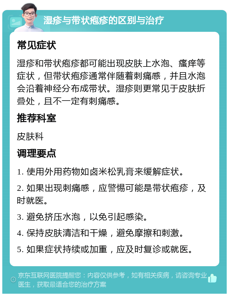 湿疹与带状疱疹的区别与治疗 常见症状 湿疹和带状疱疹都可能出现皮肤上水泡、瘙痒等症状，但带状疱疹通常伴随着刺痛感，并且水泡会沿着神经分布成带状。湿疹则更常见于皮肤折叠处，且不一定有刺痛感。 推荐科室 皮肤科 调理要点 1. 使用外用药物如卤米松乳膏来缓解症状。 2. 如果出现刺痛感，应警惕可能是带状疱疹，及时就医。 3. 避免挤压水泡，以免引起感染。 4. 保持皮肤清洁和干燥，避免摩擦和刺激。 5. 如果症状持续或加重，应及时复诊或就医。