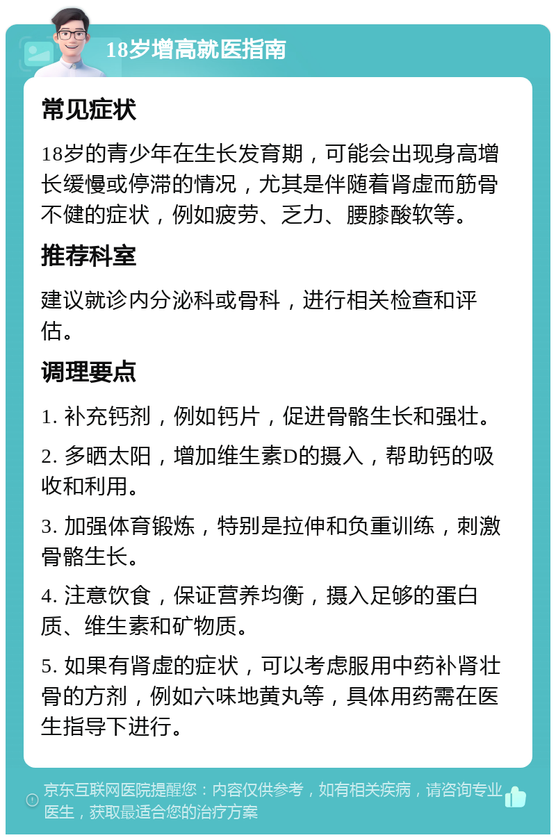 18岁增高就医指南 常见症状 18岁的青少年在生长发育期，可能会出现身高增长缓慢或停滞的情况，尤其是伴随着肾虚而筋骨不健的症状，例如疲劳、乏力、腰膝酸软等。 推荐科室 建议就诊内分泌科或骨科，进行相关检查和评估。 调理要点 1. 补充钙剂，例如钙片，促进骨骼生长和强壮。 2. 多晒太阳，增加维生素D的摄入，帮助钙的吸收和利用。 3. 加强体育锻炼，特别是拉伸和负重训练，刺激骨骼生长。 4. 注意饮食，保证营养均衡，摄入足够的蛋白质、维生素和矿物质。 5. 如果有肾虚的症状，可以考虑服用中药补肾壮骨的方剂，例如六味地黄丸等，具体用药需在医生指导下进行。