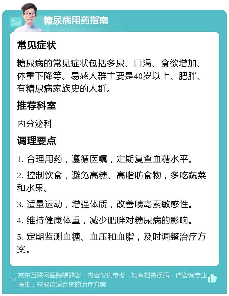 糖尿病用药指南 常见症状 糖尿病的常见症状包括多尿、口渴、食欲增加、体重下降等。易感人群主要是40岁以上、肥胖、有糖尿病家族史的人群。 推荐科室 内分泌科 调理要点 1. 合理用药，遵循医嘱，定期复查血糖水平。 2. 控制饮食，避免高糖、高脂肪食物，多吃蔬菜和水果。 3. 适量运动，增强体质，改善胰岛素敏感性。 4. 维持健康体重，减少肥胖对糖尿病的影响。 5. 定期监测血糖、血压和血脂，及时调整治疗方案。