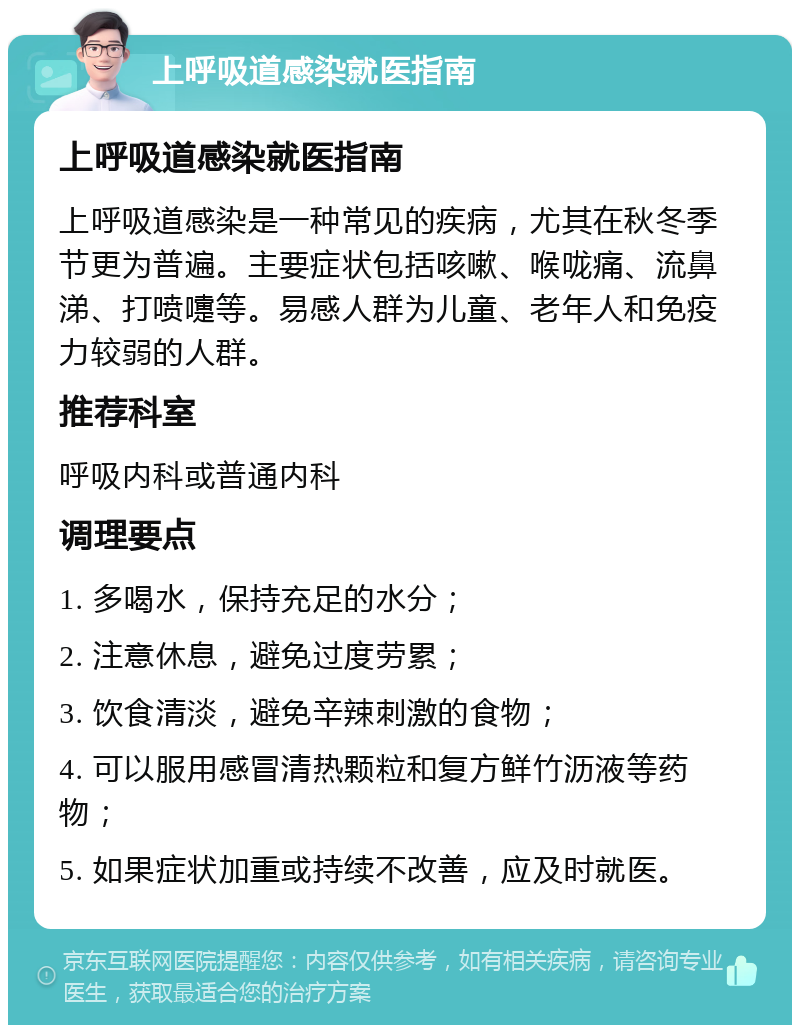 上呼吸道感染就医指南 上呼吸道感染就医指南 上呼吸道感染是一种常见的疾病，尤其在秋冬季节更为普遍。主要症状包括咳嗽、喉咙痛、流鼻涕、打喷嚏等。易感人群为儿童、老年人和免疫力较弱的人群。 推荐科室 呼吸内科或普通内科 调理要点 1. 多喝水，保持充足的水分； 2. 注意休息，避免过度劳累； 3. 饮食清淡，避免辛辣刺激的食物； 4. 可以服用感冒清热颗粒和复方鲜竹沥液等药物； 5. 如果症状加重或持续不改善，应及时就医。