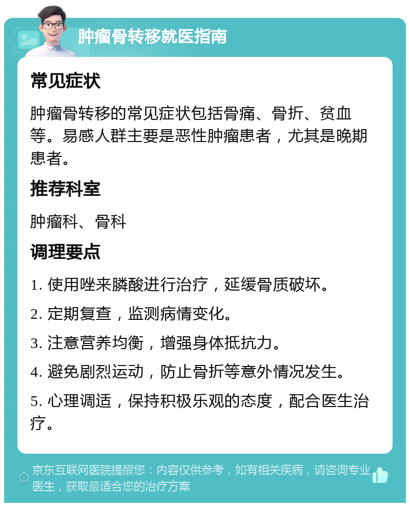 肿瘤骨转移就医指南 常见症状 肿瘤骨转移的常见症状包括骨痛、骨折、贫血等。易感人群主要是恶性肿瘤患者，尤其是晚期患者。 推荐科室 肿瘤科、骨科 调理要点 1. 使用唑来膦酸进行治疗，延缓骨质破坏。 2. 定期复查，监测病情变化。 3. 注意营养均衡，增强身体抵抗力。 4. 避免剧烈运动，防止骨折等意外情况发生。 5. 心理调适，保持积极乐观的态度，配合医生治疗。