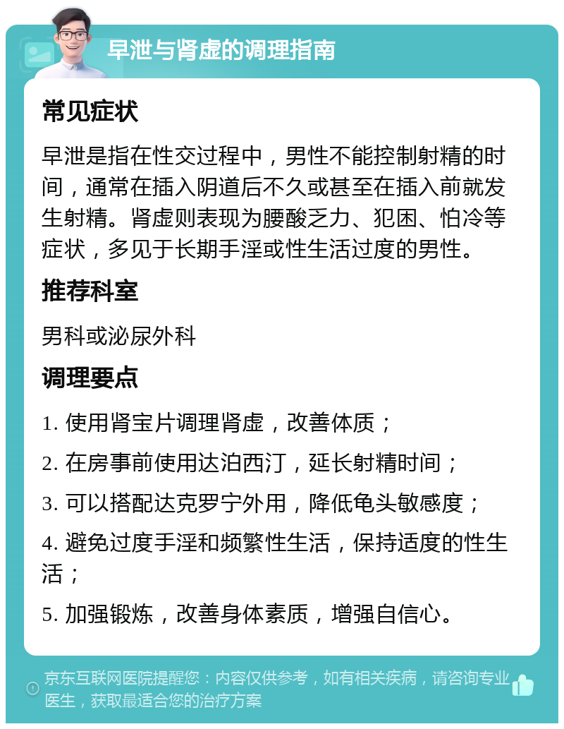 早泄与肾虚的调理指南 常见症状 早泄是指在性交过程中，男性不能控制射精的时间，通常在插入阴道后不久或甚至在插入前就发生射精。肾虚则表现为腰酸乏力、犯困、怕冷等症状，多见于长期手淫或性生活过度的男性。 推荐科室 男科或泌尿外科 调理要点 1. 使用肾宝片调理肾虚，改善体质； 2. 在房事前使用达泊西汀，延长射精时间； 3. 可以搭配达克罗宁外用，降低龟头敏感度； 4. 避免过度手淫和频繁性生活，保持适度的性生活； 5. 加强锻炼，改善身体素质，增强自信心。