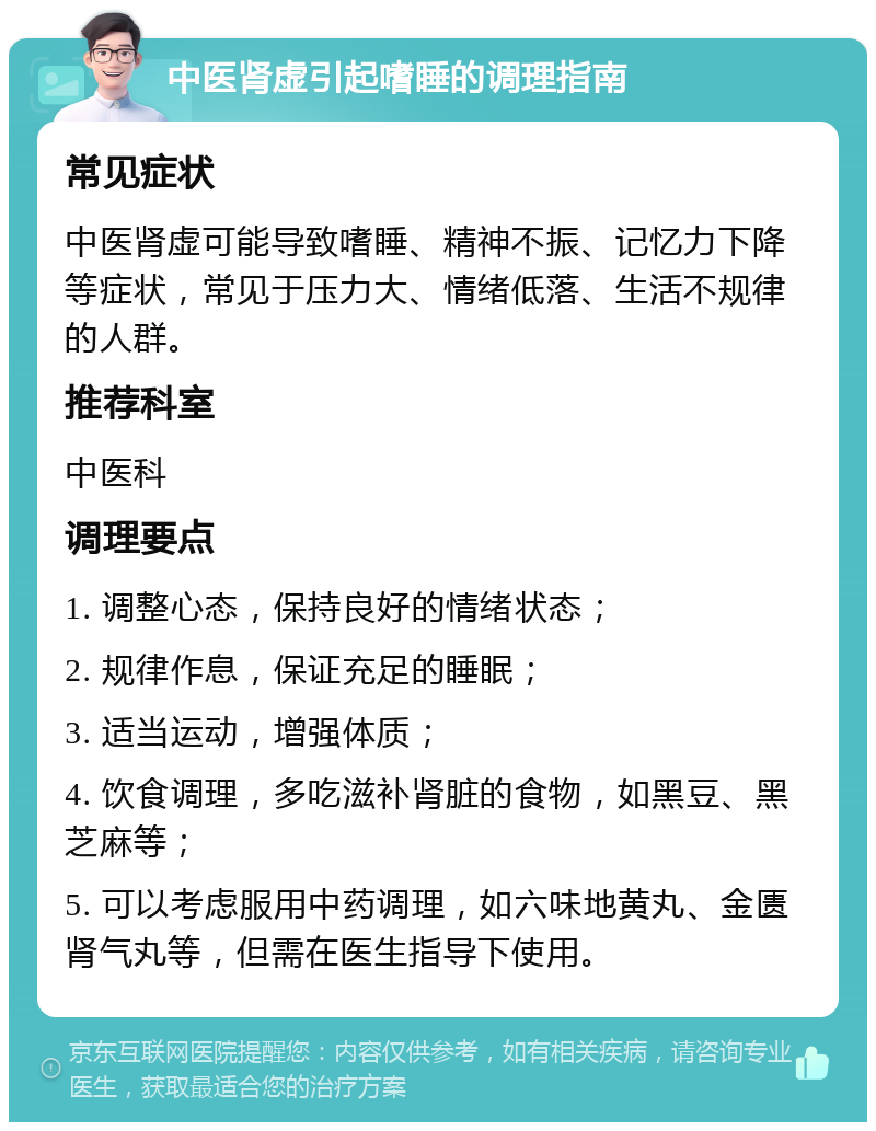 中医肾虚引起嗜睡的调理指南 常见症状 中医肾虚可能导致嗜睡、精神不振、记忆力下降等症状，常见于压力大、情绪低落、生活不规律的人群。 推荐科室 中医科 调理要点 1. 调整心态，保持良好的情绪状态； 2. 规律作息，保证充足的睡眠； 3. 适当运动，增强体质； 4. 饮食调理，多吃滋补肾脏的食物，如黑豆、黑芝麻等； 5. 可以考虑服用中药调理，如六味地黄丸、金匮肾气丸等，但需在医生指导下使用。