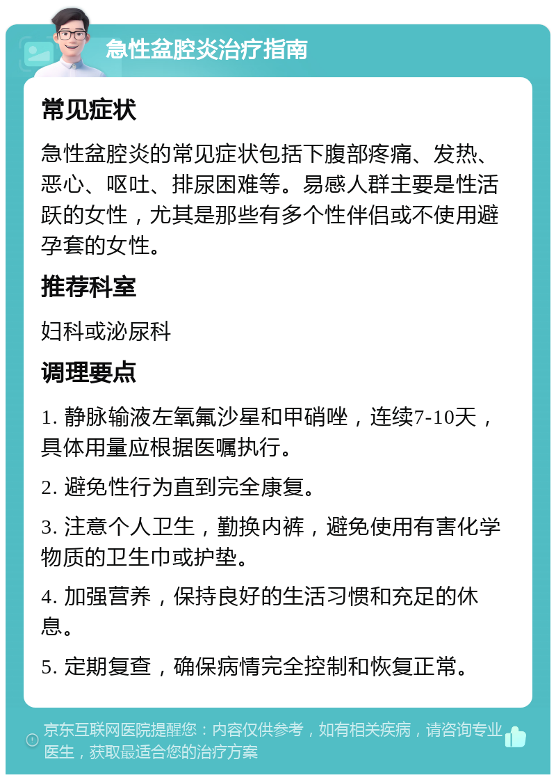 急性盆腔炎治疗指南 常见症状 急性盆腔炎的常见症状包括下腹部疼痛、发热、恶心、呕吐、排尿困难等。易感人群主要是性活跃的女性，尤其是那些有多个性伴侣或不使用避孕套的女性。 推荐科室 妇科或泌尿科 调理要点 1. 静脉输液左氧氟沙星和甲硝唑，连续7-10天，具体用量应根据医嘱执行。 2. 避免性行为直到完全康复。 3. 注意个人卫生，勤换内裤，避免使用有害化学物质的卫生巾或护垫。 4. 加强营养，保持良好的生活习惯和充足的休息。 5. 定期复查，确保病情完全控制和恢复正常。