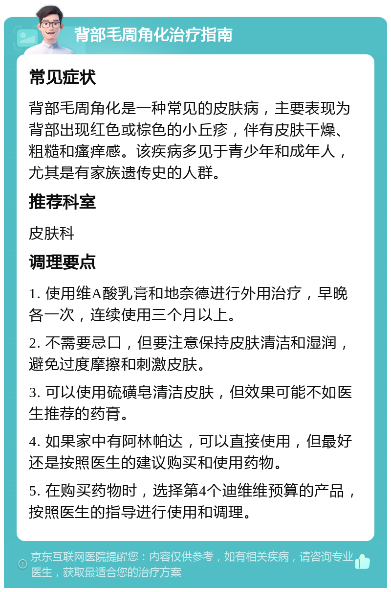 背部毛周角化治疗指南 常见症状 背部毛周角化是一种常见的皮肤病，主要表现为背部出现红色或棕色的小丘疹，伴有皮肤干燥、粗糙和瘙痒感。该疾病多见于青少年和成年人，尤其是有家族遗传史的人群。 推荐科室 皮肤科 调理要点 1. 使用维A酸乳膏和地奈德进行外用治疗，早晚各一次，连续使用三个月以上。 2. 不需要忌口，但要注意保持皮肤清洁和湿润，避免过度摩擦和刺激皮肤。 3. 可以使用硫磺皂清洁皮肤，但效果可能不如医生推荐的药膏。 4. 如果家中有阿林帕达，可以直接使用，但最好还是按照医生的建议购买和使用药物。 5. 在购买药物时，选择第4个迪维维预算的产品，按照医生的指导进行使用和调理。