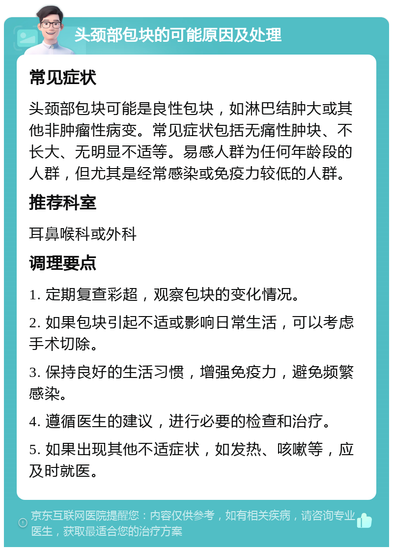 头颈部包块的可能原因及处理 常见症状 头颈部包块可能是良性包块，如淋巴结肿大或其他非肿瘤性病变。常见症状包括无痛性肿块、不长大、无明显不适等。易感人群为任何年龄段的人群，但尤其是经常感染或免疫力较低的人群。 推荐科室 耳鼻喉科或外科 调理要点 1. 定期复查彩超，观察包块的变化情况。 2. 如果包块引起不适或影响日常生活，可以考虑手术切除。 3. 保持良好的生活习惯，增强免疫力，避免频繁感染。 4. 遵循医生的建议，进行必要的检查和治疗。 5. 如果出现其他不适症状，如发热、咳嗽等，应及时就医。