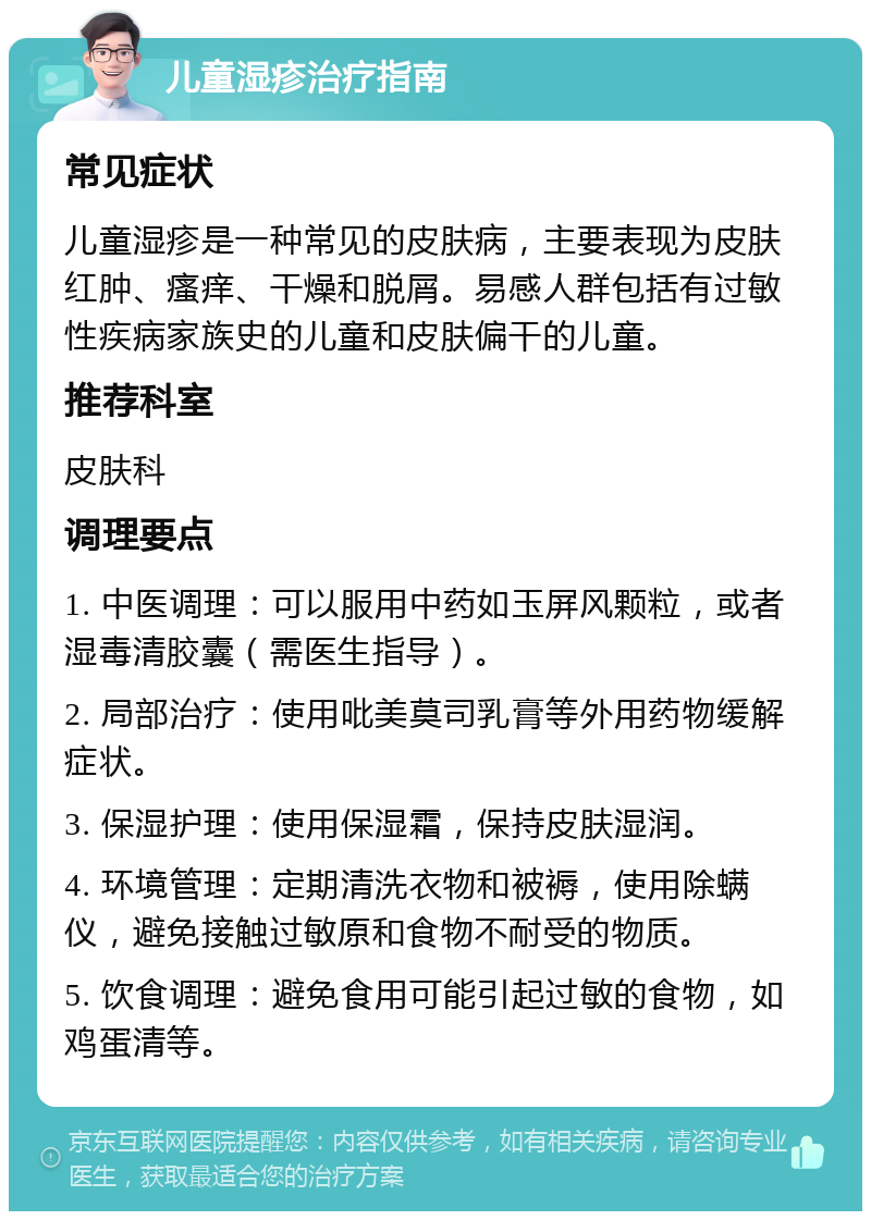 儿童湿疹治疗指南 常见症状 儿童湿疹是一种常见的皮肤病，主要表现为皮肤红肿、瘙痒、干燥和脱屑。易感人群包括有过敏性疾病家族史的儿童和皮肤偏干的儿童。 推荐科室 皮肤科 调理要点 1. 中医调理：可以服用中药如玉屏风颗粒，或者湿毒清胶囊（需医生指导）。 2. 局部治疗：使用吡美莫司乳膏等外用药物缓解症状。 3. 保湿护理：使用保湿霜，保持皮肤湿润。 4. 环境管理：定期清洗衣物和被褥，使用除螨仪，避免接触过敏原和食物不耐受的物质。 5. 饮食调理：避免食用可能引起过敏的食物，如鸡蛋清等。