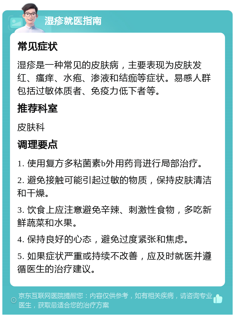 湿疹就医指南 常见症状 湿疹是一种常见的皮肤病，主要表现为皮肤发红、瘙痒、水疱、渗液和结痂等症状。易感人群包括过敏体质者、免疫力低下者等。 推荐科室 皮肤科 调理要点 1. 使用复方多粘菌素b外用药膏进行局部治疗。 2. 避免接触可能引起过敏的物质，保持皮肤清洁和干燥。 3. 饮食上应注意避免辛辣、刺激性食物，多吃新鲜蔬菜和水果。 4. 保持良好的心态，避免过度紧张和焦虑。 5. 如果症状严重或持续不改善，应及时就医并遵循医生的治疗建议。