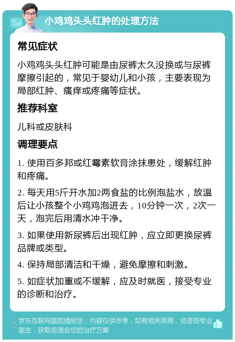 小鸡鸡头头红肿的处理方法 常见症状 小鸡鸡头头红肿可能是由尿裤太久没换或与尿裤摩擦引起的，常见于婴幼儿和小孩，主要表现为局部红肿、瘙痒或疼痛等症状。 推荐科室 儿科或皮肤科 调理要点 1. 使用百多邦或红霉素软膏涂抹患处，缓解红肿和疼痛。 2. 每天用5斤开水加2两食盐的比例泡盐水，放温后让小孩整个小鸡鸡泡进去，10分钟一次，2次一天，泡完后用清水冲干净。 3. 如果使用新尿裤后出现红肿，应立即更换尿裤品牌或类型。 4. 保持局部清洁和干燥，避免摩擦和刺激。 5. 如症状加重或不缓解，应及时就医，接受专业的诊断和治疗。