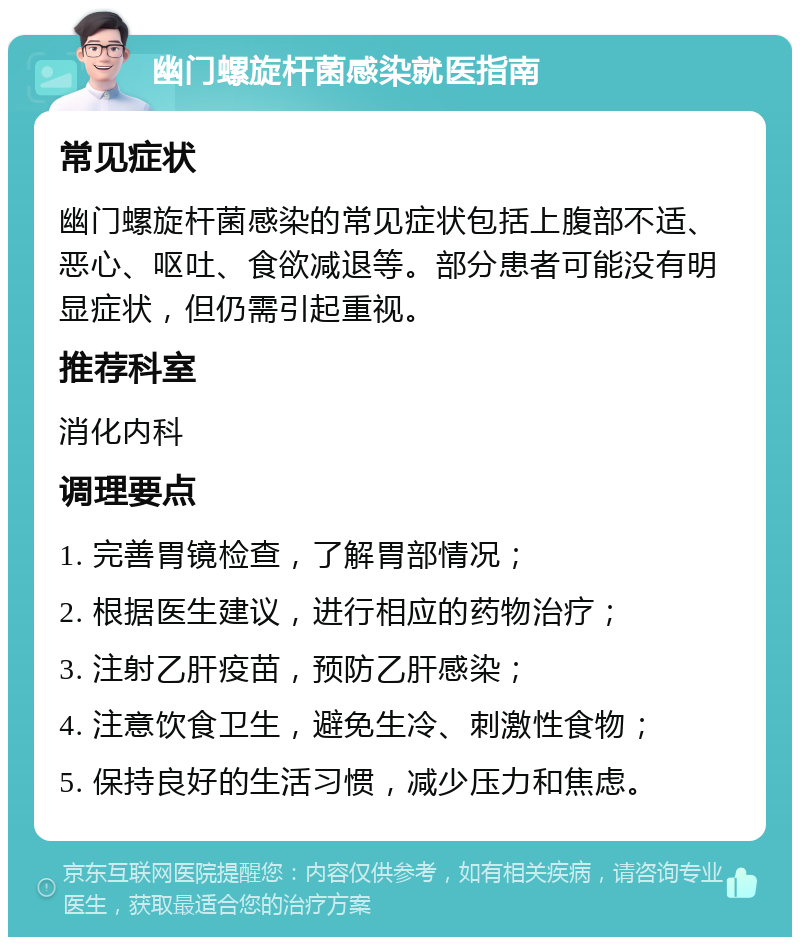 幽门螺旋杆菌感染就医指南 常见症状 幽门螺旋杆菌感染的常见症状包括上腹部不适、恶心、呕吐、食欲减退等。部分患者可能没有明显症状，但仍需引起重视。 推荐科室 消化内科 调理要点 1. 完善胃镜检查，了解胃部情况； 2. 根据医生建议，进行相应的药物治疗； 3. 注射乙肝疫苗，预防乙肝感染； 4. 注意饮食卫生，避免生冷、刺激性食物； 5. 保持良好的生活习惯，减少压力和焦虑。