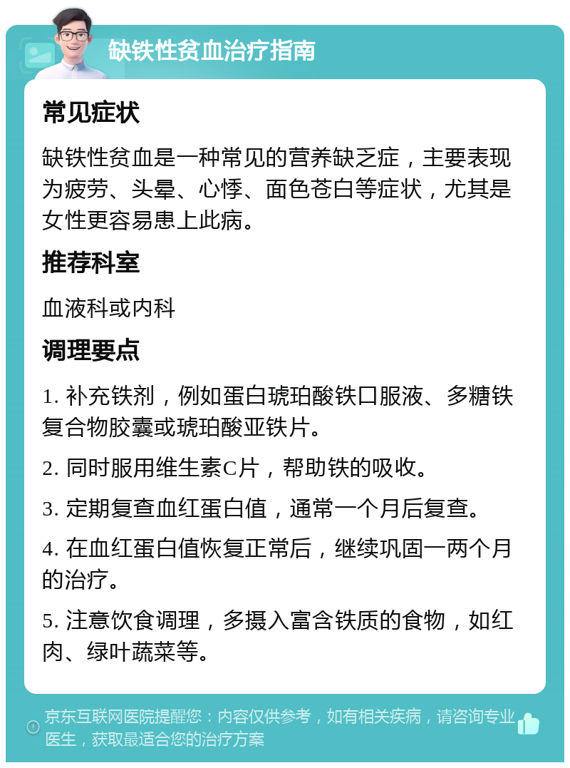 缺铁性贫血治疗指南 常见症状 缺铁性贫血是一种常见的营养缺乏症，主要表现为疲劳、头晕、心悸、面色苍白等症状，尤其是女性更容易患上此病。 推荐科室 血液科或内科 调理要点 1. 补充铁剂，例如蛋白琥珀酸铁口服液、多糖铁复合物胶囊或琥珀酸亚铁片。 2. 同时服用维生素C片，帮助铁的吸收。 3. 定期复查血红蛋白值，通常一个月后复查。 4. 在血红蛋白值恢复正常后，继续巩固一两个月的治疗。 5. 注意饮食调理，多摄入富含铁质的食物，如红肉、绿叶蔬菜等。