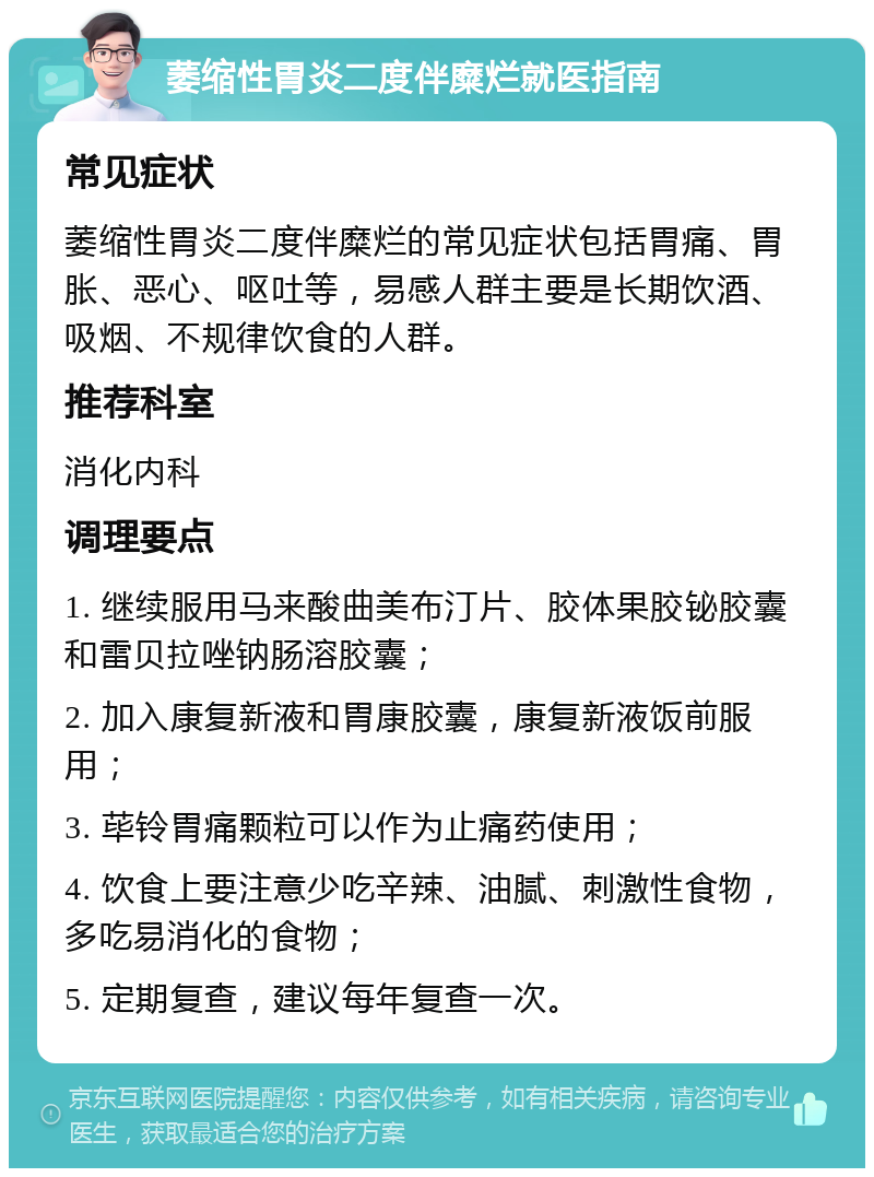 萎缩性胃炎二度伴糜烂就医指南 常见症状 萎缩性胃炎二度伴糜烂的常见症状包括胃痛、胃胀、恶心、呕吐等，易感人群主要是长期饮酒、吸烟、不规律饮食的人群。 推荐科室 消化内科 调理要点 1. 继续服用马来酸曲美布汀片、胶体果胶铋胶囊和雷贝拉唑钠肠溶胶囊； 2. 加入康复新液和胃康胶囊，康复新液饭前服用； 3. 荜铃胃痛颗粒可以作为止痛药使用； 4. 饮食上要注意少吃辛辣、油腻、刺激性食物，多吃易消化的食物； 5. 定期复查，建议每年复查一次。